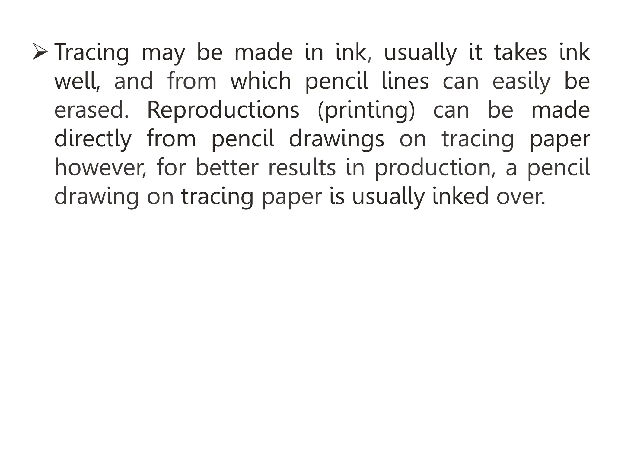 Tracing may be made in ink, usually it takes ink
well, and from which pencil lines can easily be
erased. Reproductions (printing) can be made
directly from pencil drawings on tracing paper
however, for better results in production, a pencil
drawing on tracing paper is usually inked over.
 