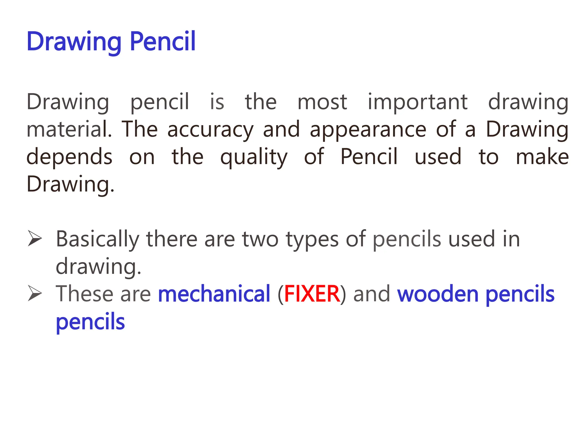 Drawing Pencil
Drawing pencil is the most important drawing
material. The accuracy and appearance of a Drawing
depends on the quality of Pencil used to make
Drawing.
 Basically there are two types of pencils used in
drawing.
 These are mechanical (FIXER) and wooden pencils
pencils
 