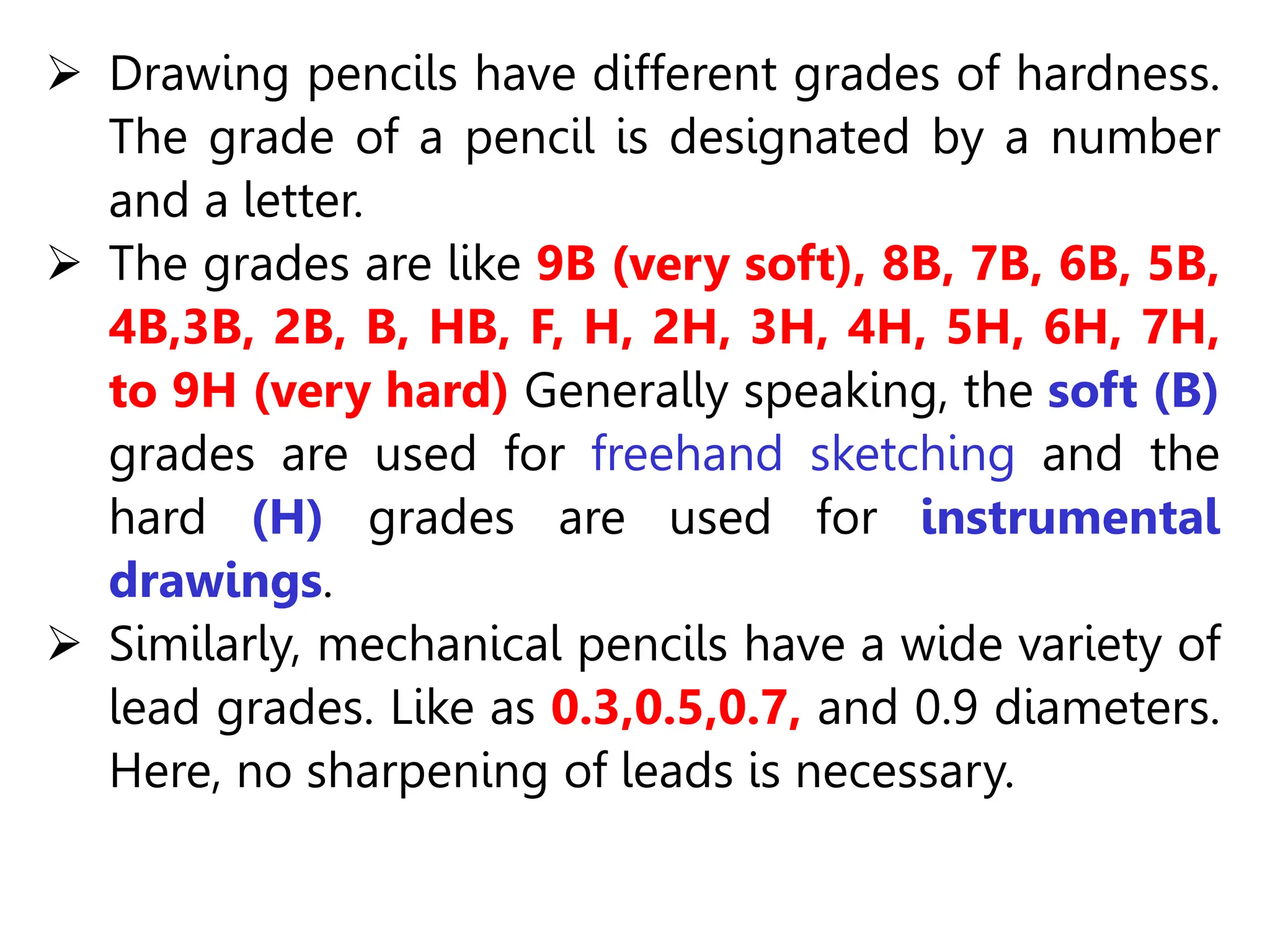  Drawing pencils have different grades of hardness.
The grade of a pencil is designated by a number
and a letter.
 The grades are like 9B (very soft), 8B, 7B, 6B, 5B,
4B,3B, 2B, B, HB, F, H, 2H, 3H, 4H, 5H, 6H, 7H,
to 9H (very hard) Generally speaking, the soft (B)
grades are used for freehand sketching and the
hard (H) grades are used for instrumental
drawings.
 Similarly, mechanical pencils have a wide variety of
lead grades. Like as 0.3,0.5,0.7, and 0.9 diameters.
Here, no sharpening of leads is necessary.
 