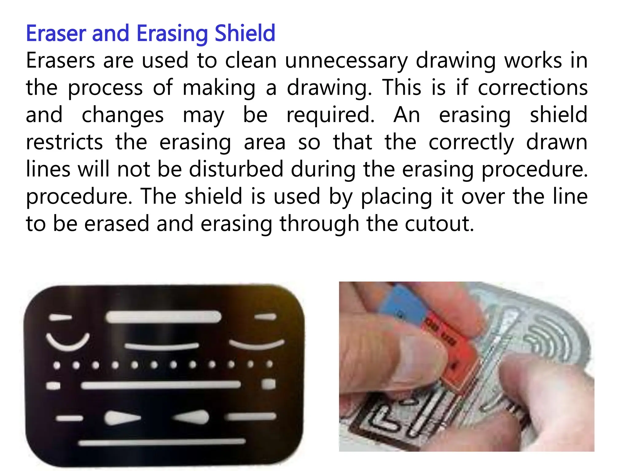 Eraser and Erasing Shield
Erasers are used to clean unnecessary drawing works in
the process of making a drawing. This is if corrections
and changes may be required. An erasing shield
restricts the erasing area so that the correctly drawn
lines will not be disturbed during the erasing procedure.
procedure. The shield is used by placing it over the line
to be erased and erasing through the cutout.
 
