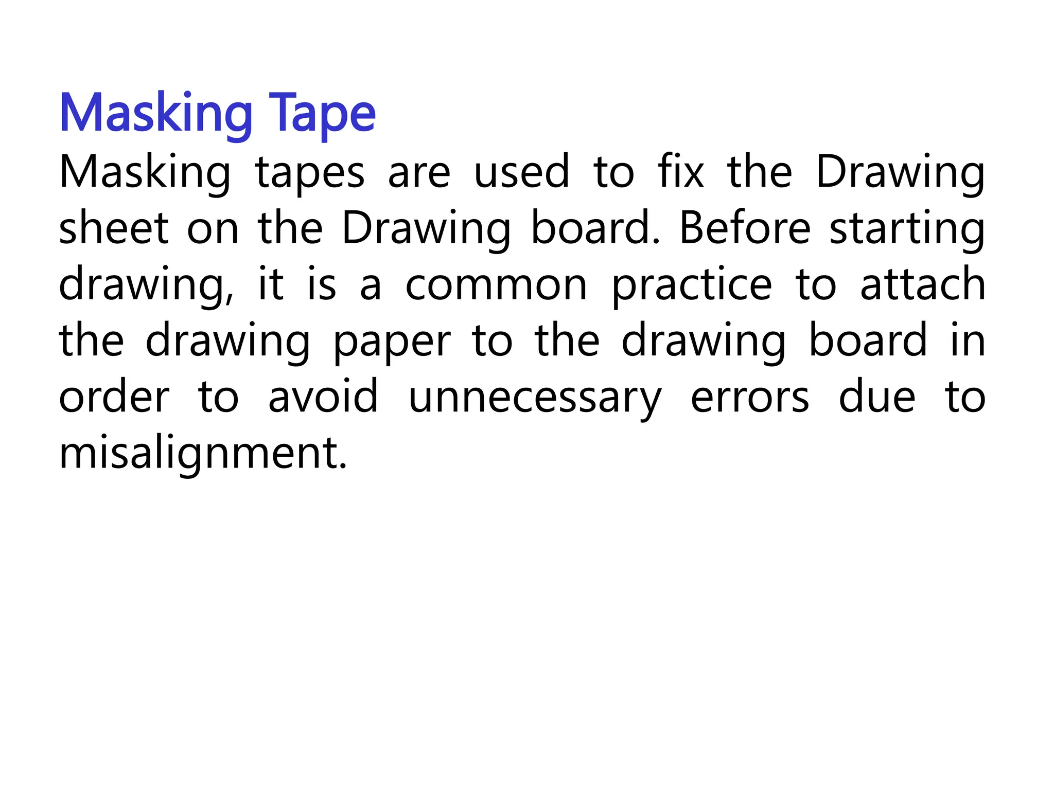 Masking Tape
Masking tapes are used to fix the Drawing
sheet on the Drawing board. Before starting
drawing, it is a common practice to attach
the drawing paper to the drawing board in
order to avoid unnecessary errors due to
misalignment.
 