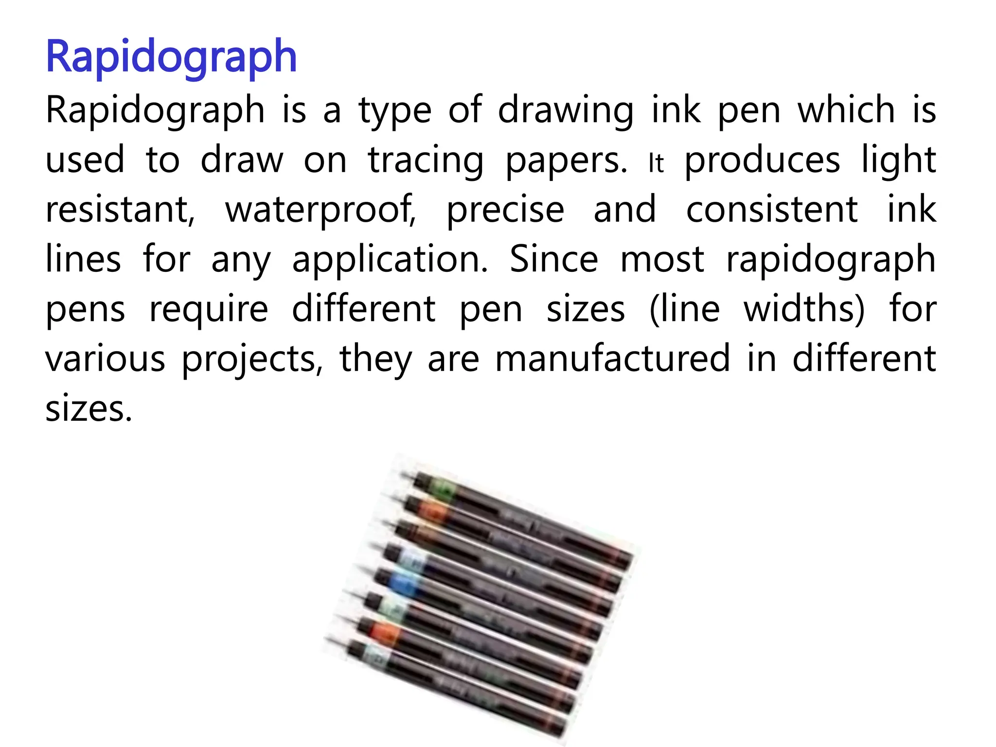 Rapidograph
Rapidograph is a type of drawing ink pen which is
used to draw on tracing papers. It produces light
resistant, waterproof, precise and consistent ink
lines for any application. Since most rapidograph
pens require different pen sizes (line widths) for
various projects, they are manufactured in different
sizes.
 