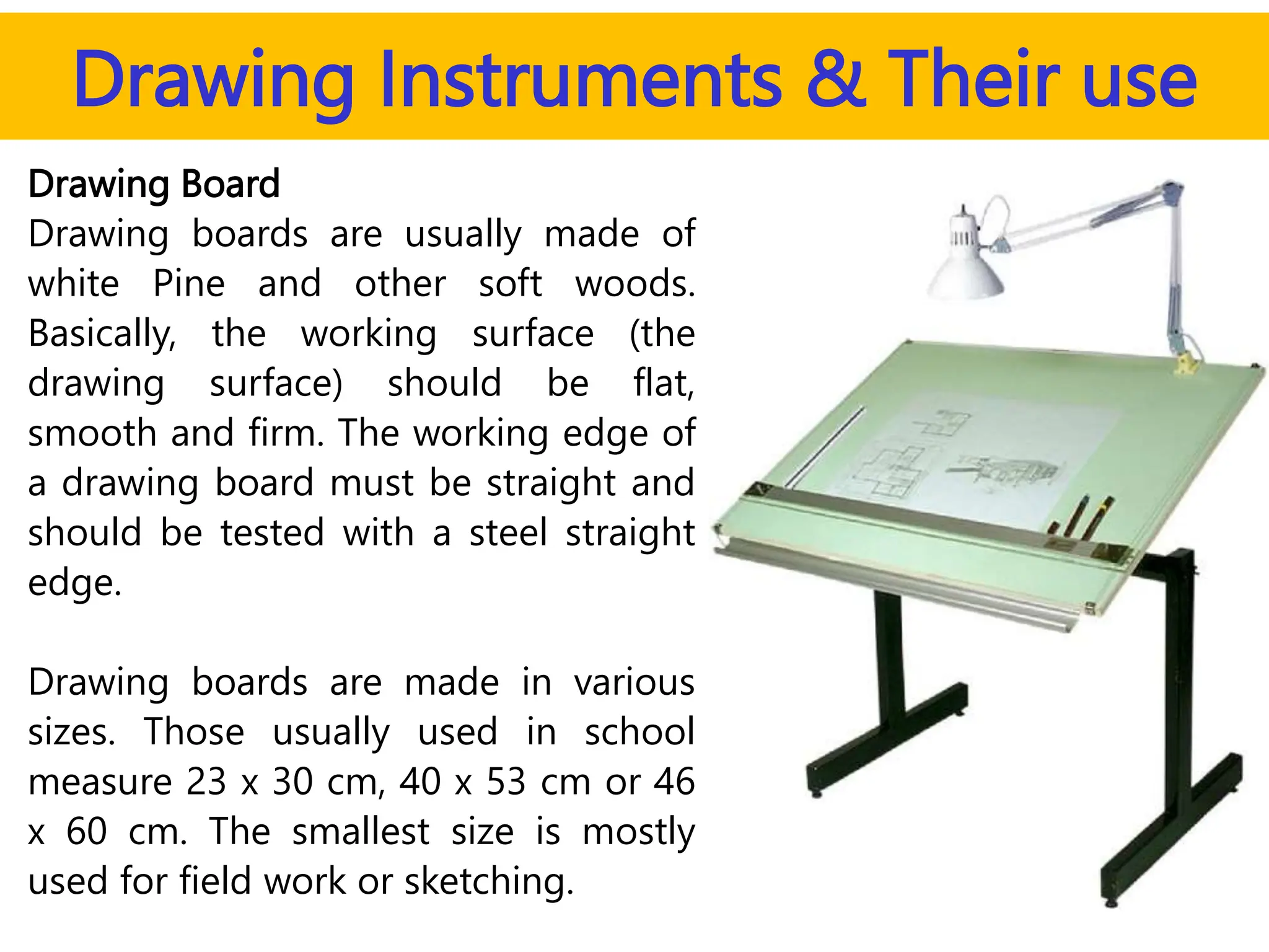 Drawing Instruments & Their use
Drawing Board
Drawing boards are usually made of
white Pine and other soft woods.
Basically, the working surface (the
drawing surface) should be flat,
smooth and firm. The working edge of
a drawing board must be straight and
should be tested with a steel straight
edge.
Drawing boards are made in various
sizes. Those usually used in school
measure 23 x 30 cm, 40 x 53 cm or 46
x 60 cm. The smallest size is mostly
used for field work or sketching.
 