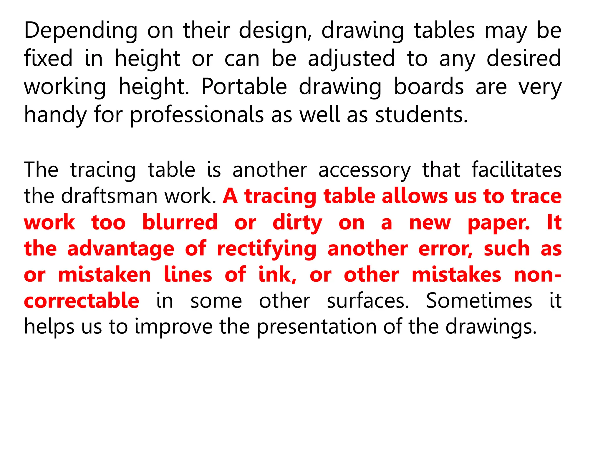 Depending on their design, drawing tables may be
fixed in height or can be adjusted to any desired
working height. Portable drawing boards are very
handy for professionals as well as students.
The tracing table is another accessory that facilitates
the draftsman work. A tracing table allows us to trace
work too blurred or dirty on a new paper. It
the advantage of rectifying another error, such as
or mistaken lines of ink, or other mistakes non-
correctable in some other surfaces. Sometimes it
helps us to improve the presentation of the drawings.
 