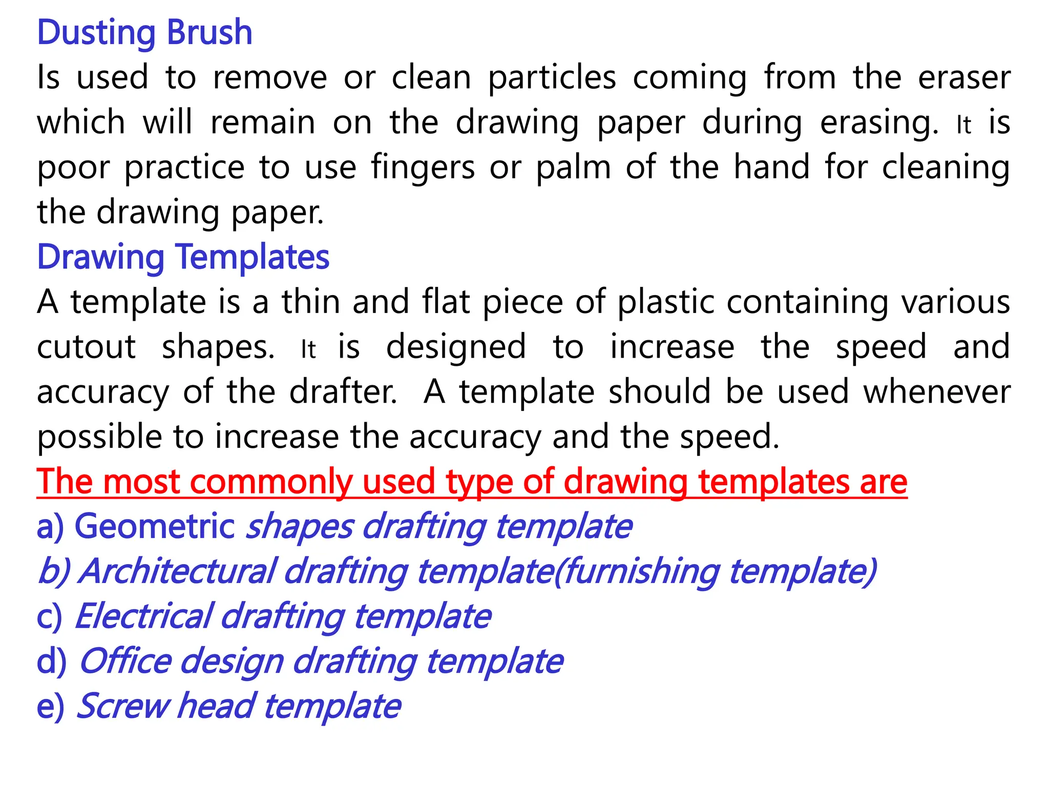Dusting Brush
Is used to remove or clean particles coming from the eraser
which will remain on the drawing paper during erasing. It is
poor practice to use fingers or palm of the hand for cleaning
the drawing paper.
Drawing Templates
A template is a thin and flat piece of plastic containing various
cutout shapes. It is designed to increase the speed and
accuracy of the drafter. A template should be used whenever
possible to increase the accuracy and the speed.
The most commonly used type of drawing templates are
a) Geometric shapes drafting template
b) Architectural drafting template(furnishing template)
c) Electrical drafting template
d) Office design drafting template
e) Screw head template
 