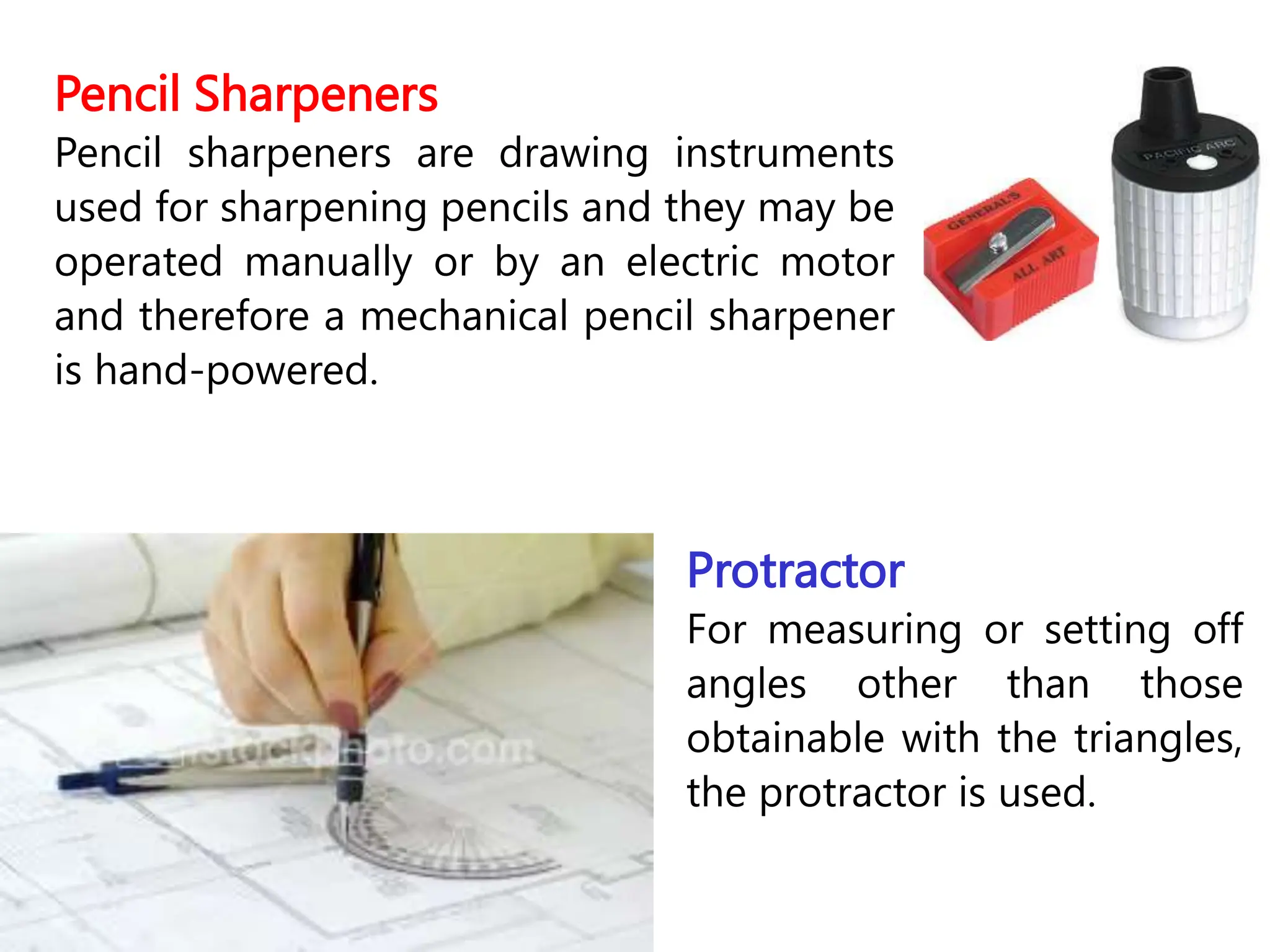 Pencil Sharpeners
Pencil sharpeners are drawing instruments
used for sharpening pencils and they may be
operated manually or by an electric motor
and therefore a mechanical pencil sharpener
is hand-powered.
Protractor
For measuring or setting off
angles other than those
obtainable with the triangles,
the protractor is used.
 
