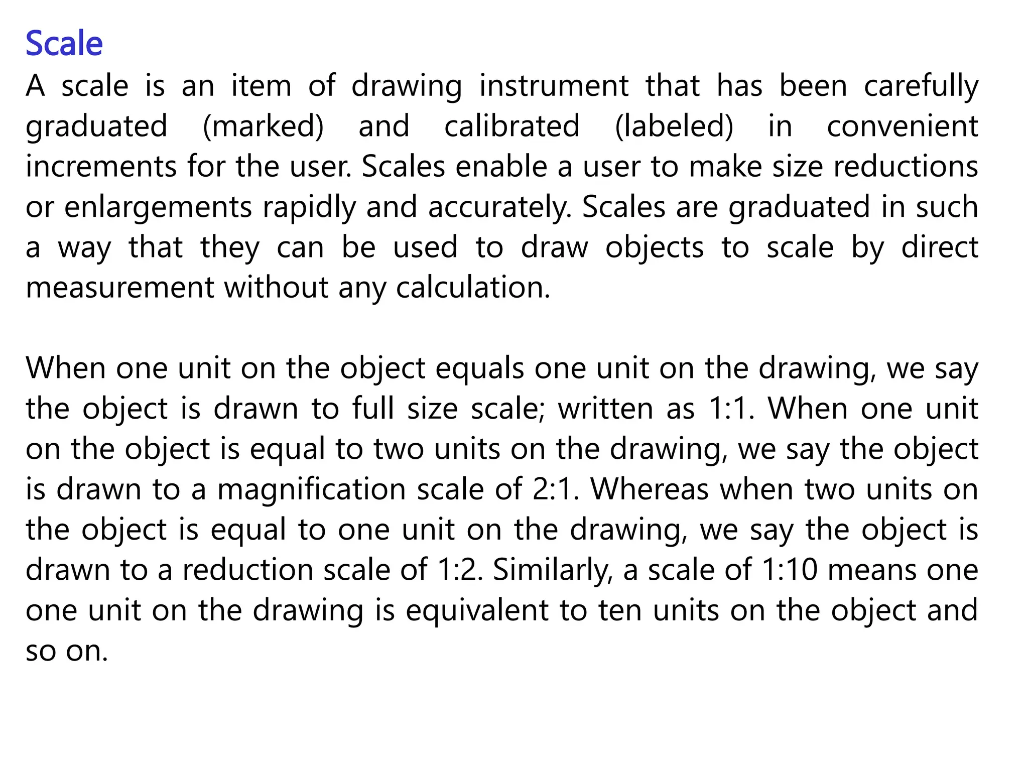 Scale
A scale is an item of drawing instrument that has been carefully
graduated (marked) and calibrated (labeled) in convenient
increments for the user. Scales enable a user to make size reductions
or enlargements rapidly and accurately. Scales are graduated in such
a way that they can be used to draw objects to scale by direct
measurement without any calculation.
When one unit on the object equals one unit on the drawing, we say
the object is drawn to full size scale; written as 1:1. When one unit
on the object is equal to two units on the drawing, we say the object
is drawn to a magnification scale of 2:1. Whereas when two units on
the object is equal to one unit on the drawing, we say the object is
drawn to a reduction scale of 1:2. Similarly, a scale of 1:10 means one
one unit on the drawing is equivalent to ten units on the object and
so on.
 