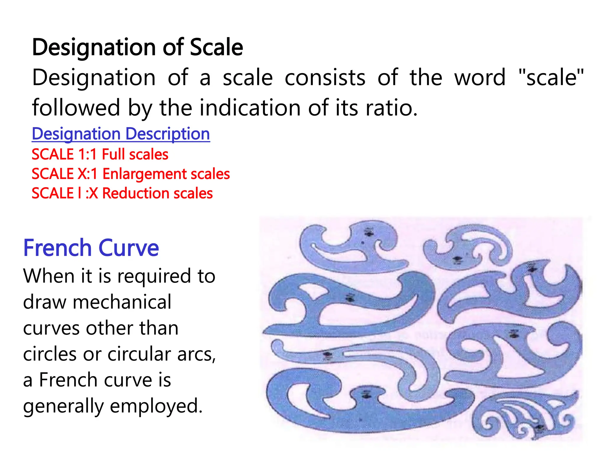 Designation of Scale
Designation of a scale consists of the word "scale"
followed by the indication of its ratio.
Designation Description
SCALE 1:1 Full scales
SCALE X:1 Enlargement scales
SCALE l :X Reduction scales
French Curve
When it is required to
draw mechanical
curves other than
circles or circular arcs,
a French curve is
generally employed.
 