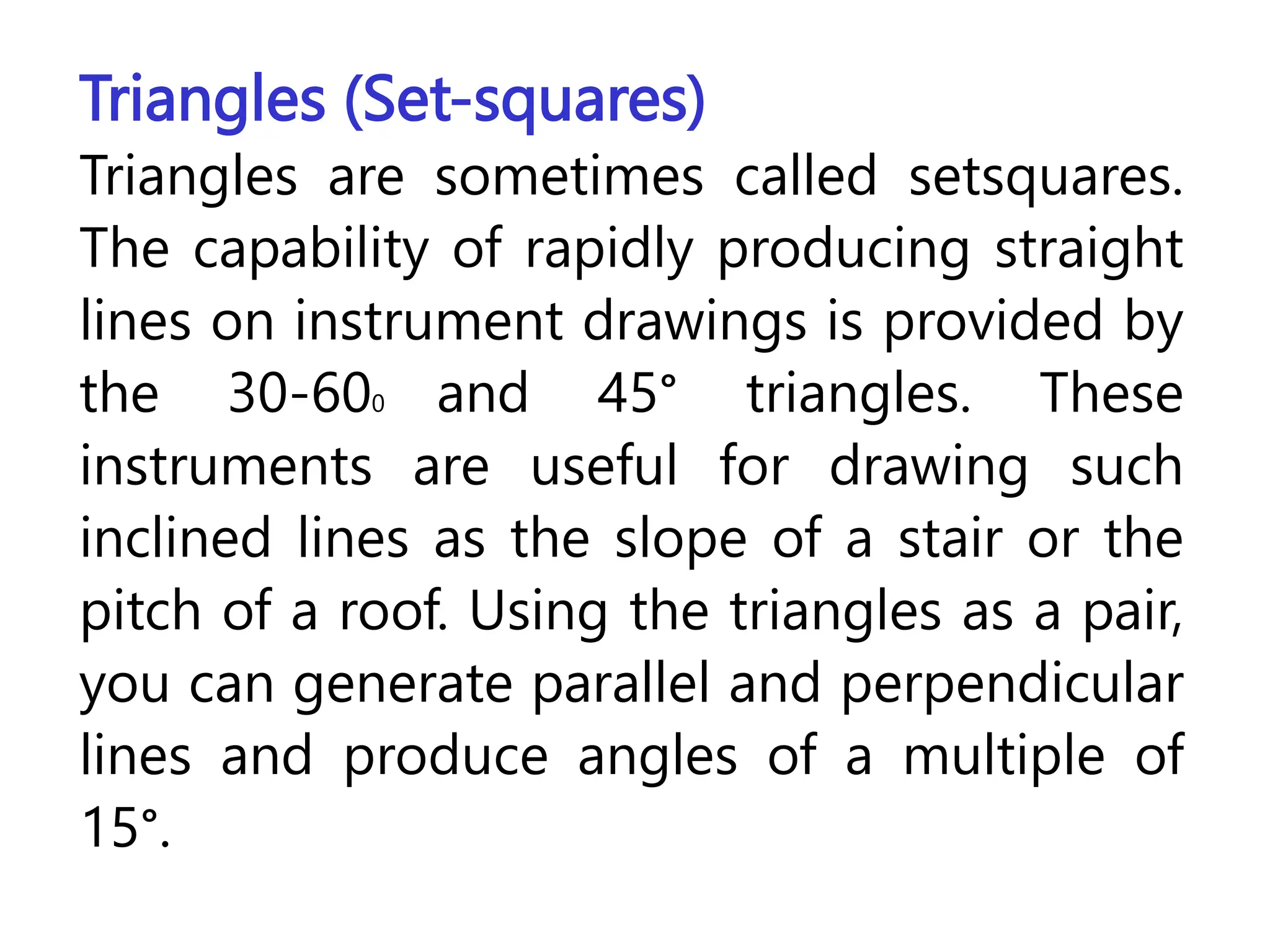 Triangles (Set-squares)
Triangles are sometimes called setsquares.
The capability of rapidly producing straight
lines on instrument drawings is provided by
the 30-600 and 45° triangles. These
instruments are useful for drawing such
inclined lines as the slope of a stair or the
pitch of a roof. Using the triangles as a pair,
you can generate parallel and perpendicular
lines and produce angles of a multiple of
15°.
 