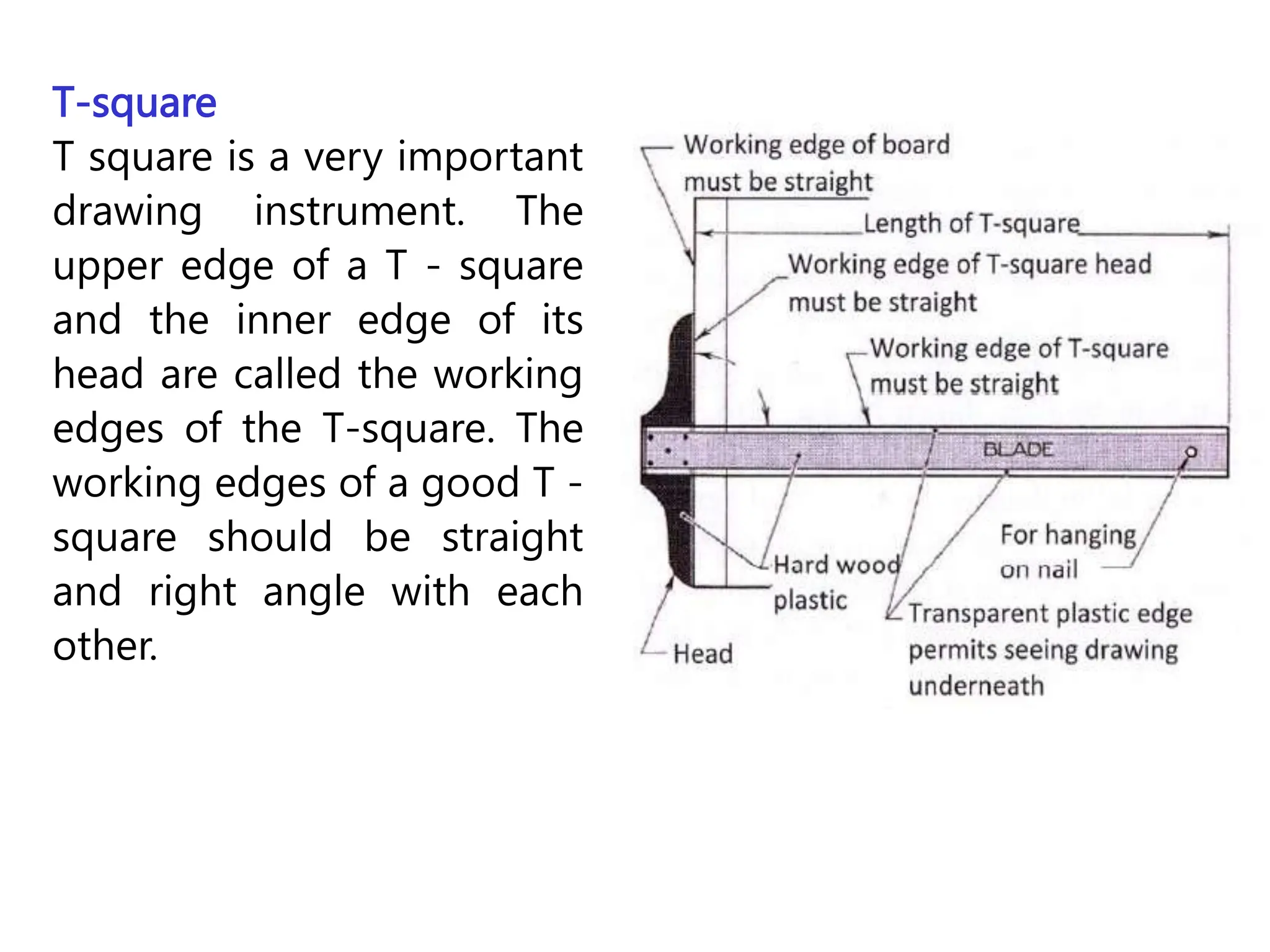 T-square
T square is a very important
drawing instrument. The
upper edge of a T - square
and the inner edge of its
head are called the working
edges of the T-square. The
working edges of a good T -
square should be straight
and right angle with each
other.
 