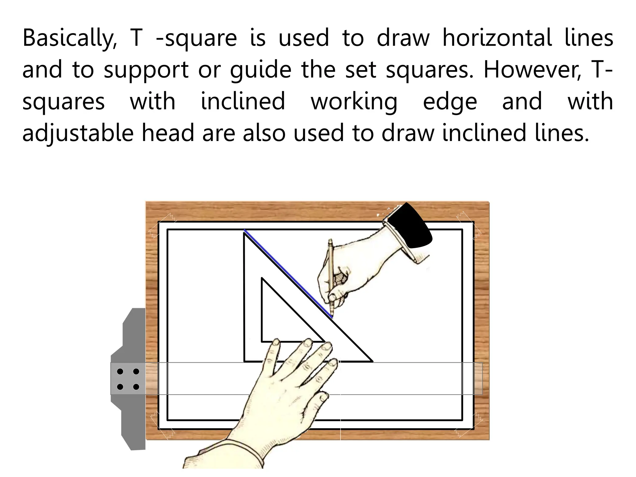 Basically, T -square is used to draw horizontal lines
and to support or guide the set squares. However, T-
squares with inclined working edge and with
adjustable head are also used to draw inclined lines.
 