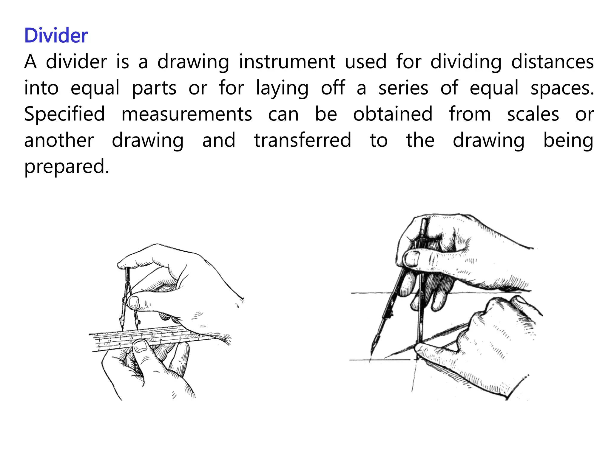 Divider
A divider is a drawing instrument used for dividing distances
into equal parts or for laying off a series of equal spaces.
Specified measurements can be obtained from scales or
another drawing and transferred to the drawing being
prepared.
 
