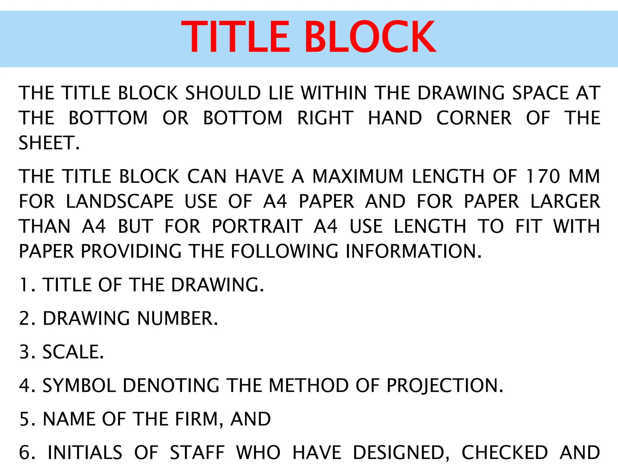 TITLE BLOCK
THE TITLE BLOCK SHOULD LIE WITHIN THE DRAWING SPACE AT
THE BOTTOM OR BOTTOM RIGHT HAND CORNER OF THE
SHEET.
THE TITLE BLOCK CAN HAVE A MAXIMUM LENGTH OF 170 MM
FOR LANDSCAPE USE OF A4 PAPER AND FOR PAPER LARGER
THAN A4 BUT FOR PORTRAIT A4 USE LENGTH TO FIT WITH
PAPER PROVIDING THE FOLLOWING INFORMATION.
1. TITLE OF THE DRAWING.
2. DRAWING NUMBER.
3. SCALE.
4. SYMBOL DENOTING THE METHOD OF PROJECTION.
5. NAME OF THE FIRM, AND
6. INITIALS OF STAFF WHO HAVE DESIGNED, CHECKED AND
 