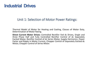Unit 1: Selection of Motor Power Ratings:
Thermal Model of Motor for Heating and Cooling, Classes of Motor Duty,
Determination of Motor Rating.
Direct Current Motor Drives: Controlled Rectifier Fed dc Drives, Single and
three Phase Half and Fully Controlled Rectifier Control of dc Separately
Excited Motor, Rectifier Control of dc Series Motor, Supply Harmonics, Power
Factor and Ripple in Motor Current, Chopper Control of Separately Excited dc
Motor, Chopper Control of Series Motor.
Industrial Drives
 