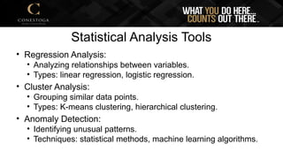Statistical Analysis Tools
• Regression Analysis:
• Analyzing relationships between variables.
• Types: linear regression, logistic regression.
• Cluster Analysis:
• Grouping similar data points.
• Types: K-means clustering, hierarchical clustering.
• Anomaly Detection:
• Identifying unusual patterns.
• Techniques: statistical methods, machine learning algorithms.
 