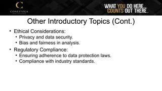 Other Introductory Topics (Cont.)
• Ethical Considerations:
• Privacy and data security.
• Bias and fairness in analysis.
• Regulatory Compliance:
• Ensuring adherence to data protection laws.
• Compliance with industry standards.
 