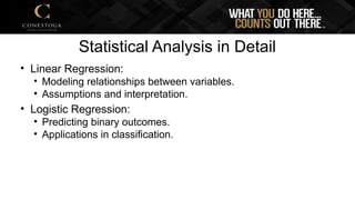 Statistical Analysis in Detail
• Linear Regression:
• Modeling relationships between variables.
• Assumptions and interpretation.
• Logistic Regression:
• Predicting binary outcomes.
• Applications in classification.
 