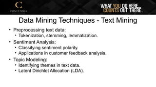 Data Mining Techniques - Text Mining
• Preprocessing text data:
• Tokenization, stemming, lemmatization.
• Sentiment Analysis:
• Classifying sentiment polarity.
• Applications in customer feedback analysis.
• Topic Modeling:
• Identifying themes in text data.
• Latent Dirichlet Allocation (LDA).
 