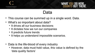 Data
• This course can be summed up in a single word. Data.
• What’s so important about data?
• It drives all our business decisions
• It dictates how we run our companies
• It predicts future trends
• It helps us understand impossible scenarios.
• Data is the life-blood of every industry
• However, data must hold value, this value is defined by the
‘data quality factors’
 