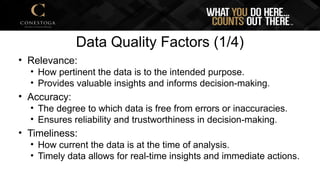 Data Quality Factors (1/4)
• Relevance:
• How pertinent the data is to the intended purpose.
• Provides valuable insights and informs decision-making.
• Accuracy:
• The degree to which data is free from errors or inaccuracies.
• Ensures reliability and trustworthiness in decision-making.
• Timeliness:
• How current the data is at the time of analysis.
• Timely data allows for real-time insights and immediate actions.
 
