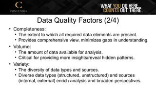 Data Quality Factors (2/4)
• Completeness:
• The extent to which all required data elements are present.
• Provides comprehensive view, minimizes gaps in understanding.
• Volume:
• The amount of data available for analysis.
• Critical for providing more insights/reveal hidden patterns.
• Variety:
• The diversity of data types and sources.
• Diverse data types (structured, unstructured) and sources
(internal, external) enrich analysis and broaden perspectives.
 