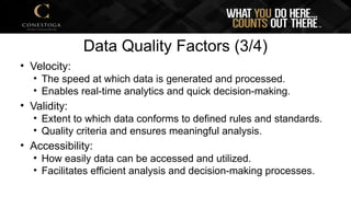 Data Quality Factors (3/4)
• Velocity:
• The speed at which data is generated and processed.
• Enables real-time analytics and quick decision-making.
• Validity:
• Extent to which data conforms to defined rules and standards.
• Quality criteria and ensures meaningful analysis.
• Accessibility:
• How easily data can be accessed and utilized.
• Facilitates efficient analysis and decision-making processes.
 