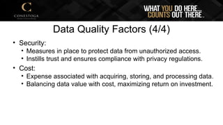 Data Quality Factors (4/4)
• Security:
• Measures in place to protect data from unauthorized access.
• Instills trust and ensures compliance with privacy regulations.
• Cost:
• Expense associated with acquiring, storing, and processing data.
• Balancing data value with cost, maximizing return on investment.
 