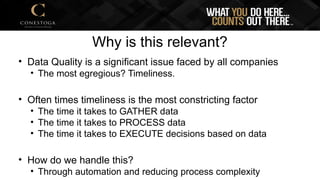 Why is this relevant?
• Data Quality is a significant issue faced by all companies
• The most egregious? Timeliness.
• Often times timeliness is the most constricting factor
• The time it takes to GATHER data
• The time it takes to PROCESS data
• The time it takes to EXECUTE decisions based on data
• How do we handle this?
• Through automation and reducing process complexity
 