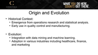 Origin and Evolution
• Historical Context:
• Emergence from operations research and statistical analysis.
• Early use in quality control and manufacturing.
• Evolution:
• Integration with data mining and machine learning.
• Adoption in various industries including healthcare, finance,
and marketing
 