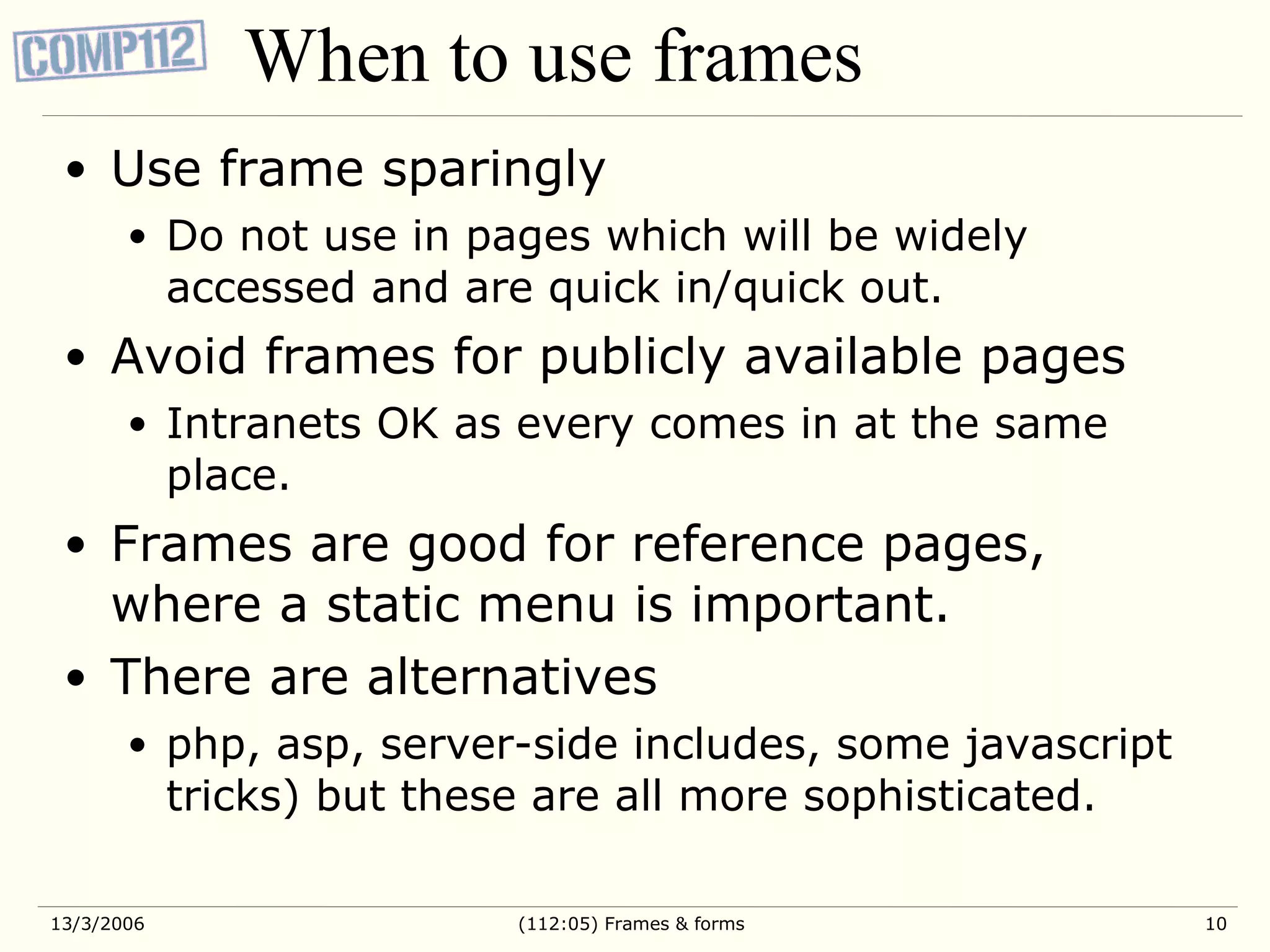 When to use frames Use frame sparingly Do not use in pages which will be widely accessed and are quick in/quick out. Avoid frames for publicly available pages Intranets OK as every comes in at the same place. Frames are good for reference pages, where a static menu is important. There are alternatives php, asp, server-side includes, some javascript tricks) but these are all more sophisticated. 