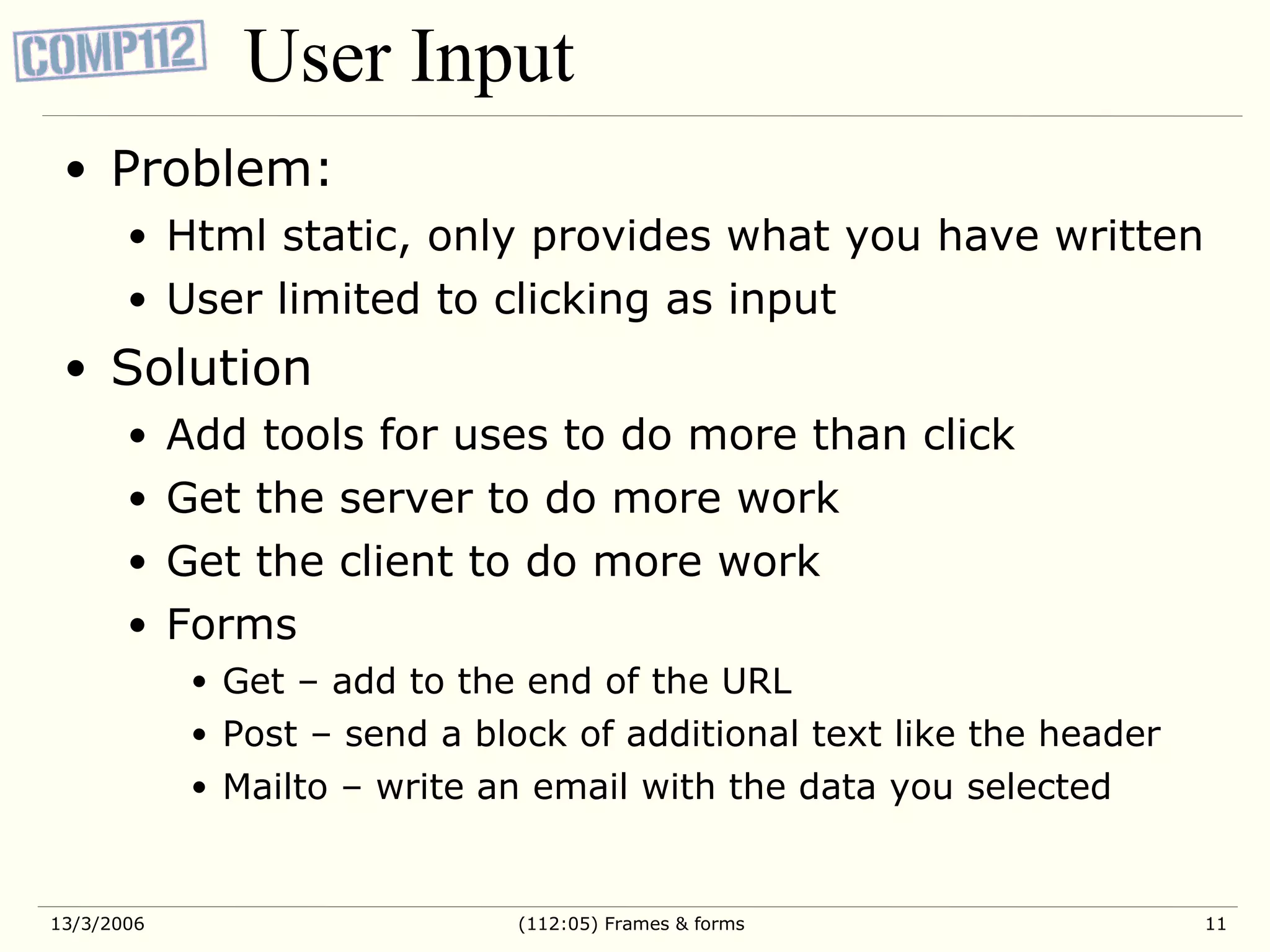 User Input Problem: Html static, only provides what you have written User limited to clicking as input Solution Add tools for uses to do more than click Get the server to do more work Get the client to do more work Forms Get – add to the end of the URL Post – send a block of additional text like the header Mailto – write an email with the data you selected 