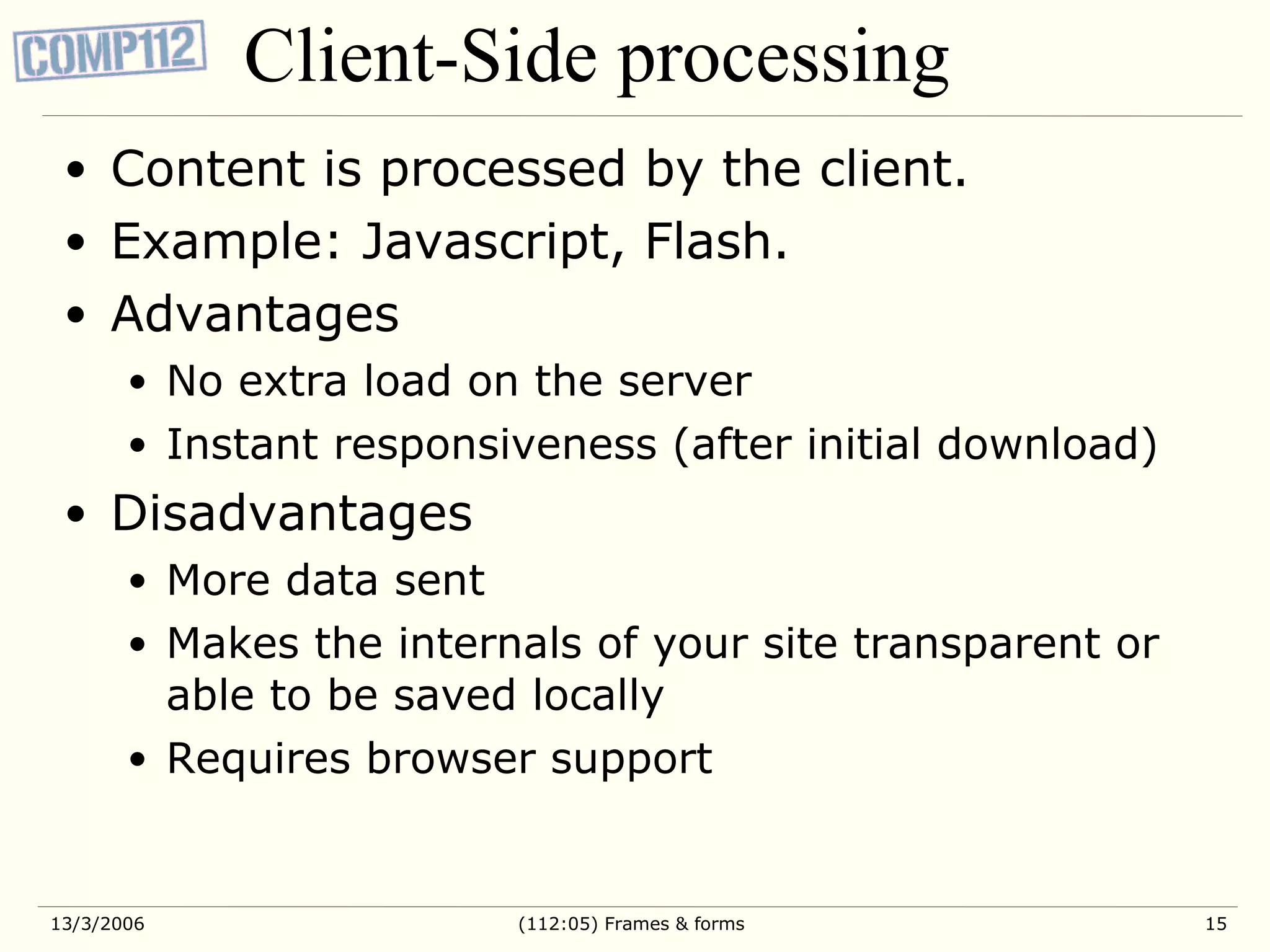 Client-Side processing Content is processed by the client. Example: Javascript, Flash. Advantages No extra load on the server Instant responsiveness (after initial download) Disadvantages More data sent Makes the internals of your site transparent or able to be saved locally Requires browser support 