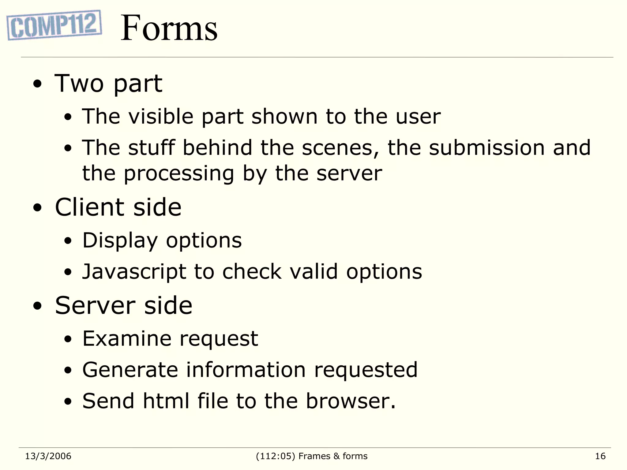 Forms Two part The visible part shown to the user The stuff behind the scenes, the submission and the processing by the server Client side Display options Javascript to check valid options Server side Examine request Generate information requested Send html file to the browser. 