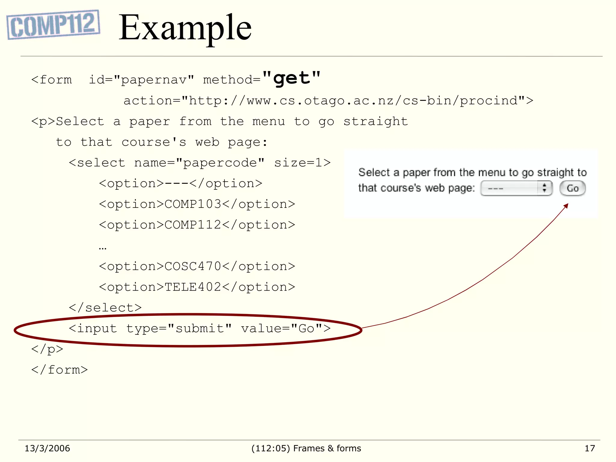 Example <form id=&quot;papernav&quot; method= &quot; get &quot; action=&quot;http://www.cs.otago.ac.nz/cs-bin/procind&quot;> <p>Select a paper from the menu to go straight to that course's web page: <select name=&quot;papercode&quot; size=1> <option>---</option> <option>COMP103</option> <option>COMP112</option> … <option>COSC470</option> <option>TELE402</option> </select> <input type=&quot;submit&quot; value=&quot;Go&quot;> </p> </form> 