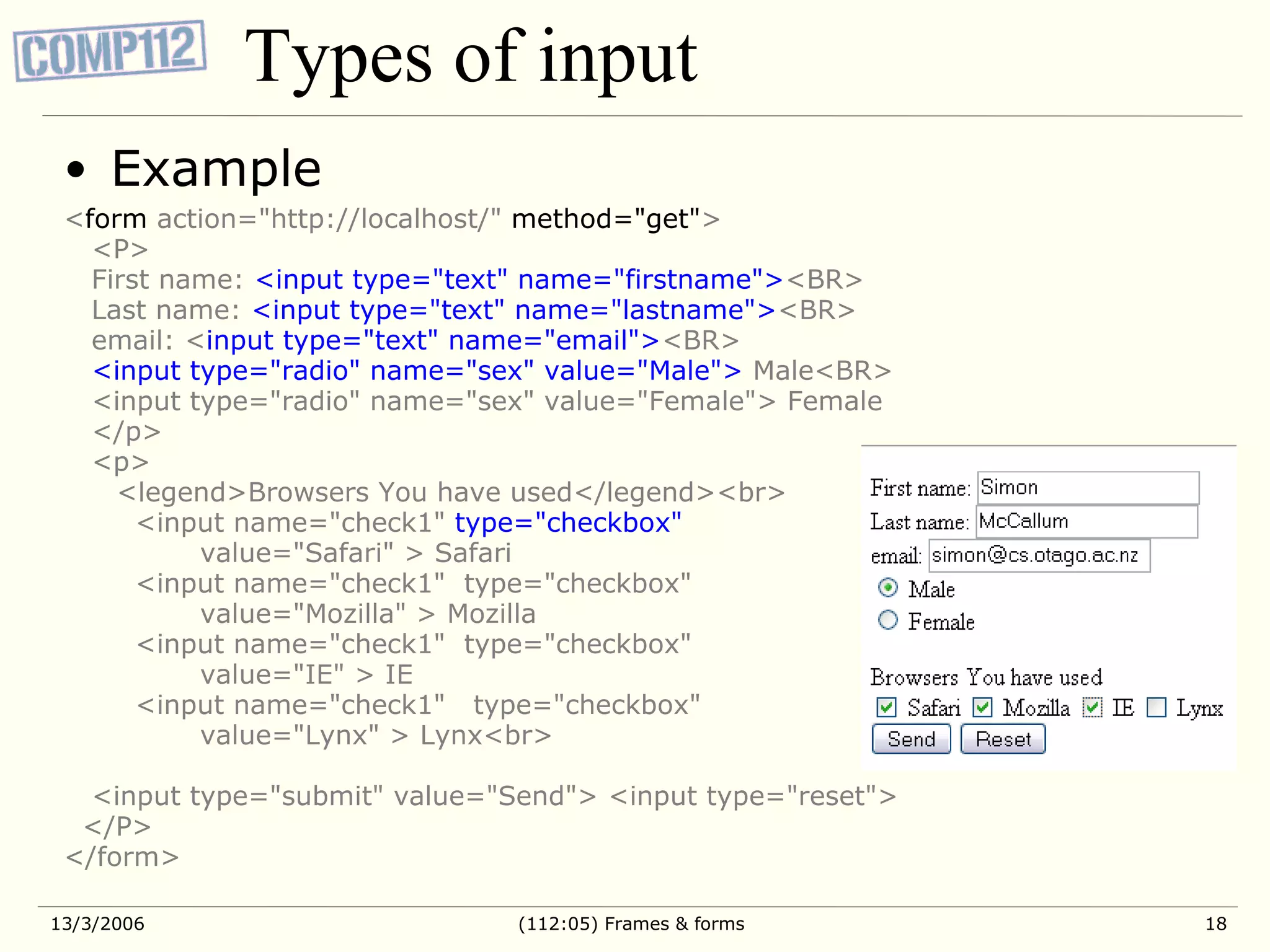Types of input Example < form action=&quot;http://localhost/&quot; method=&quot;get&quot; > <P> First name: <input type=&quot;text&quot; name=&quot;firstname&quot;> <BR> Last name: <input type=&quot;text&quot; name=&quot;lastname&quot;> <BR> email: < input type=&quot;text&quot; name=&quot;email&quot;> <BR> <input type=&quot;radio&quot; name=&quot;sex&quot; value=&quot;Male&quot;> Male<BR> <input type=&quot;radio&quot; name=&quot;sex&quot; value=&quot;Female&quot;> Female </p> <p> <legend>Browsers You have used</legend><br> <input name=&quot;check1&quot; type=&quot;checkbox&quot; value=&quot;Safari&quot; > Safari <input name=&quot;check1&quot; type=&quot;checkbox&quot; value=&quot;Mozilla&quot; > Mozilla <input name=&quot;check1&quot; type=&quot;checkbox&quot; value=&quot;IE&quot; > IE <input name=&quot;check1&quot; type=&quot;checkbox&quot; value=&quot;Lynx&quot; > Lynx<br> <input type=&quot;submit&quot; value=&quot;Send&quot;> <input type=&quot;reset&quot;> </P> </form> 