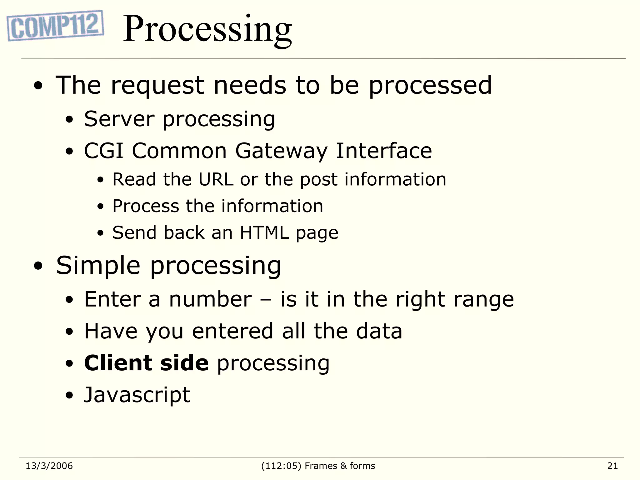 Processing The request needs to be processed Server processing CGI Common Gateway Interface Read the URL or the post information Process the information Send back an HTML page Simple processing Enter a number – is it in the right range Have you entered all the data Client side processing Javascript 