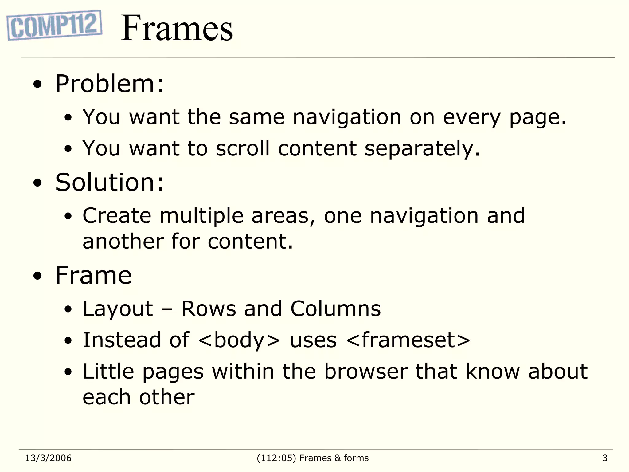Frames Problem: You want the same navigation on every page. You want to scroll content separately. Solution: Create multiple areas, one navigation and another for content. Frame Layout – Rows and Columns Instead of <body> uses <frameset> Little pages within the browser that know about each other 