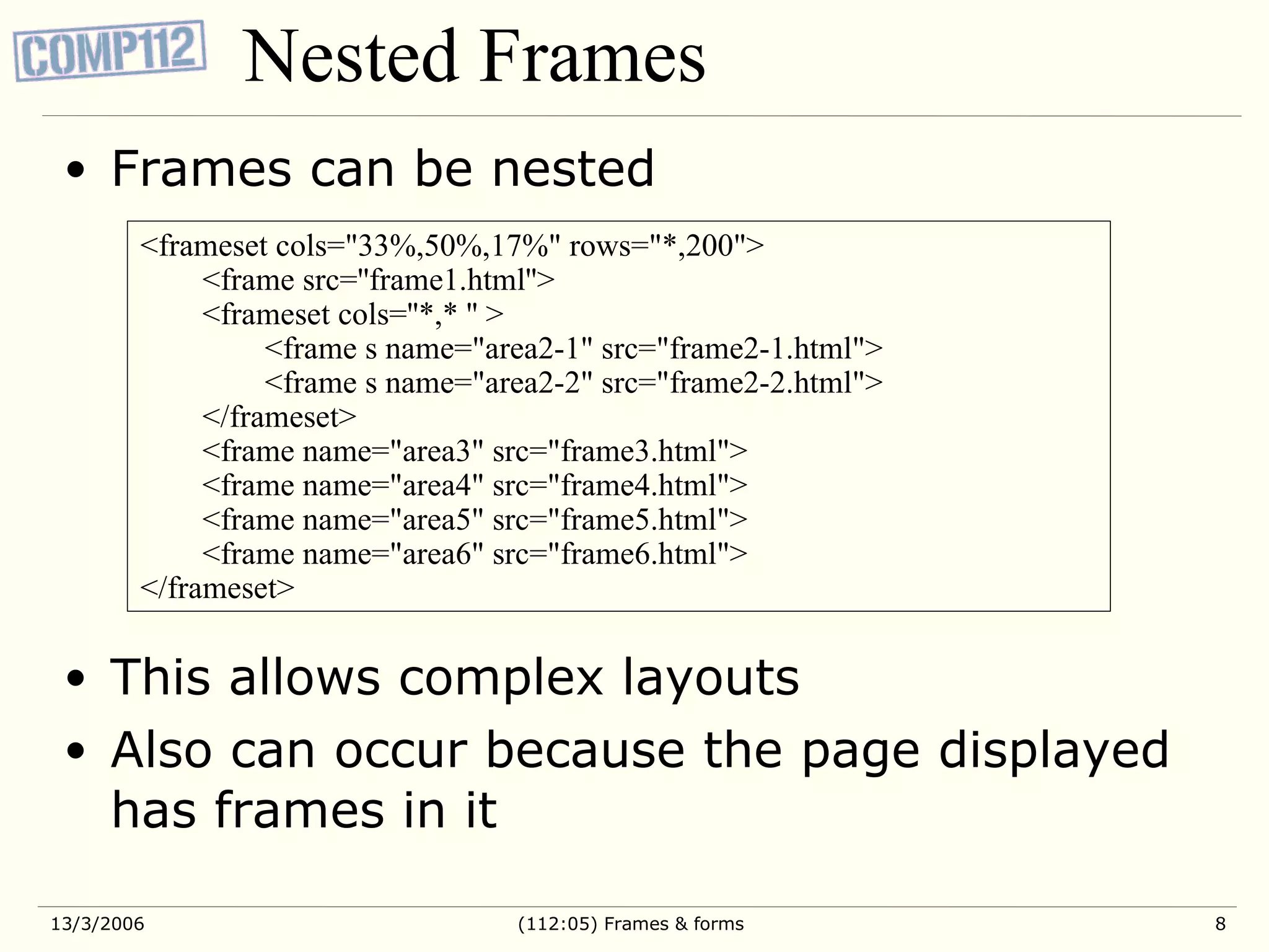 Nested Frames Frames can be nested This allows complex layouts Also can occur because the page displayed has frames in it <frameset cols=&quot;33%,50%,17%&quot; rows=&quot;*,200&quot;> <frame src=''frame1.html''> <frameset cols=''*,* '' > <frame s name=&quot;area2-1&quot; src=&quot;frame2-1.html&quot;> <frame s name=&quot;area2-2&quot; src=&quot;frame2-2.html&quot;> </frameset> <frame name=&quot;area3&quot; src=&quot;frame3.html&quot;> <frame name=&quot;area4&quot; src=&quot;frame4.html&quot;> <frame name=&quot;area5&quot; src=&quot;frame5.html&quot;> <frame name=&quot;area6&quot; src=&quot;frame6.html&quot;> </frameset> 