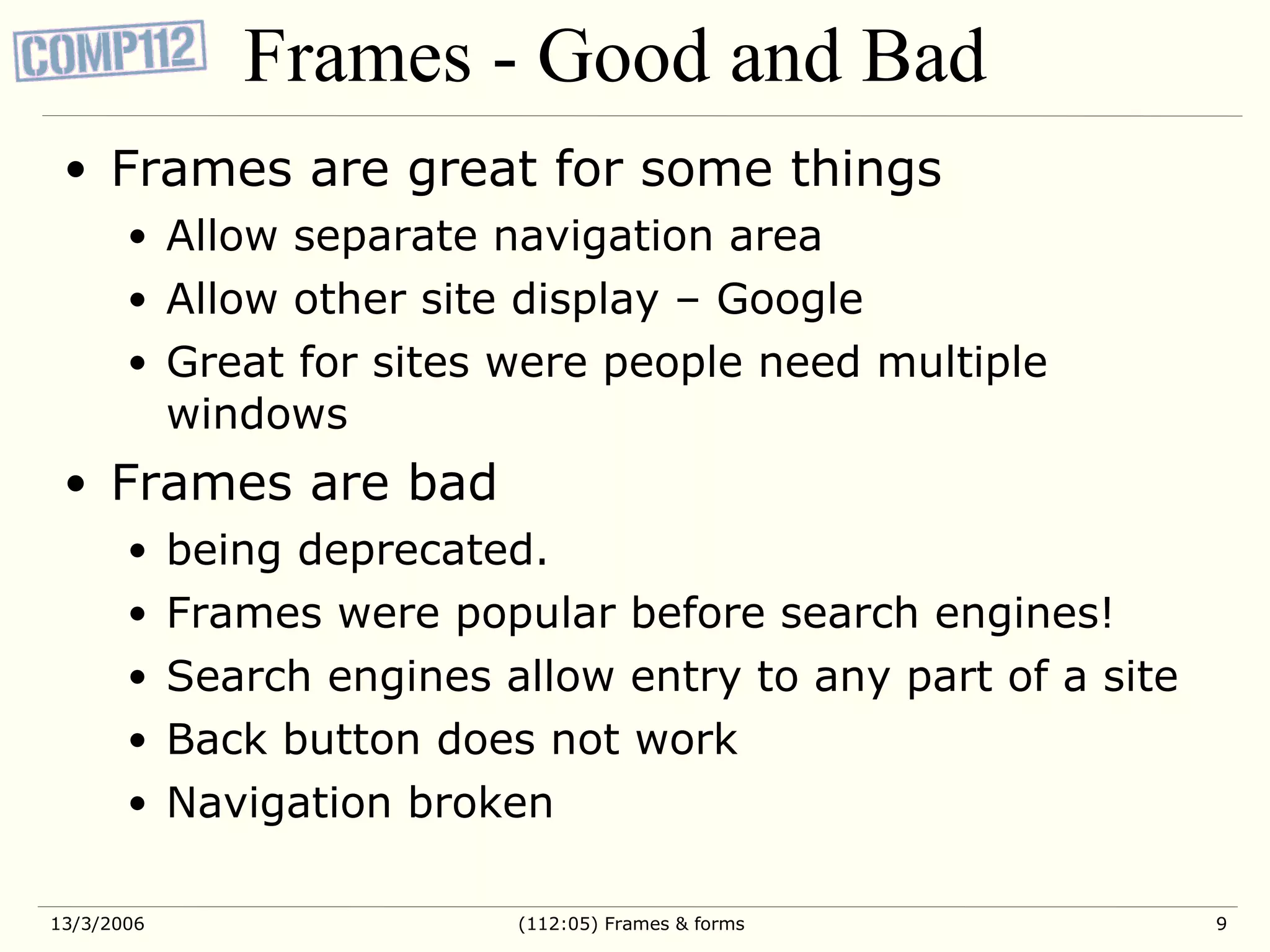 Frames - Good and Bad Frames are great for some things Allow separate navigation area Allow other site display – Google Great for sites were people need multiple windows Frames are bad being deprecated. Frames were popular before search engines! Search engines allow entry to any part of a site Back button does not work Navigation broken 