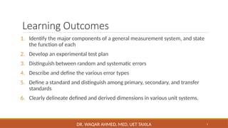 2
Learning Outcomes
1. Identify the major components of a general measurement system, and state
the function of each
2. Develop an experimental test plan
3. Distinguish between random and systematic errors
4. Describe and define the various error types
5. Define a standard and distinguish among primary, secondary, and transfer
standards
6. Clearly delineate defined and derived dimensions in various unit systems.
DR. WAQAR AHMED, MED, UET TAXILA
 