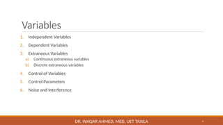 6
Variables
1. Independent Variables
2. Dependent Variables
3. Extraneous Variables
a) Continuous extraneous variables
b) Discrete extraneous variables
4. Control of Variables
5. Control Parameters
6. Noise and Interference
DR. WAQAR AHMED, MED, UET TAXILA
 
