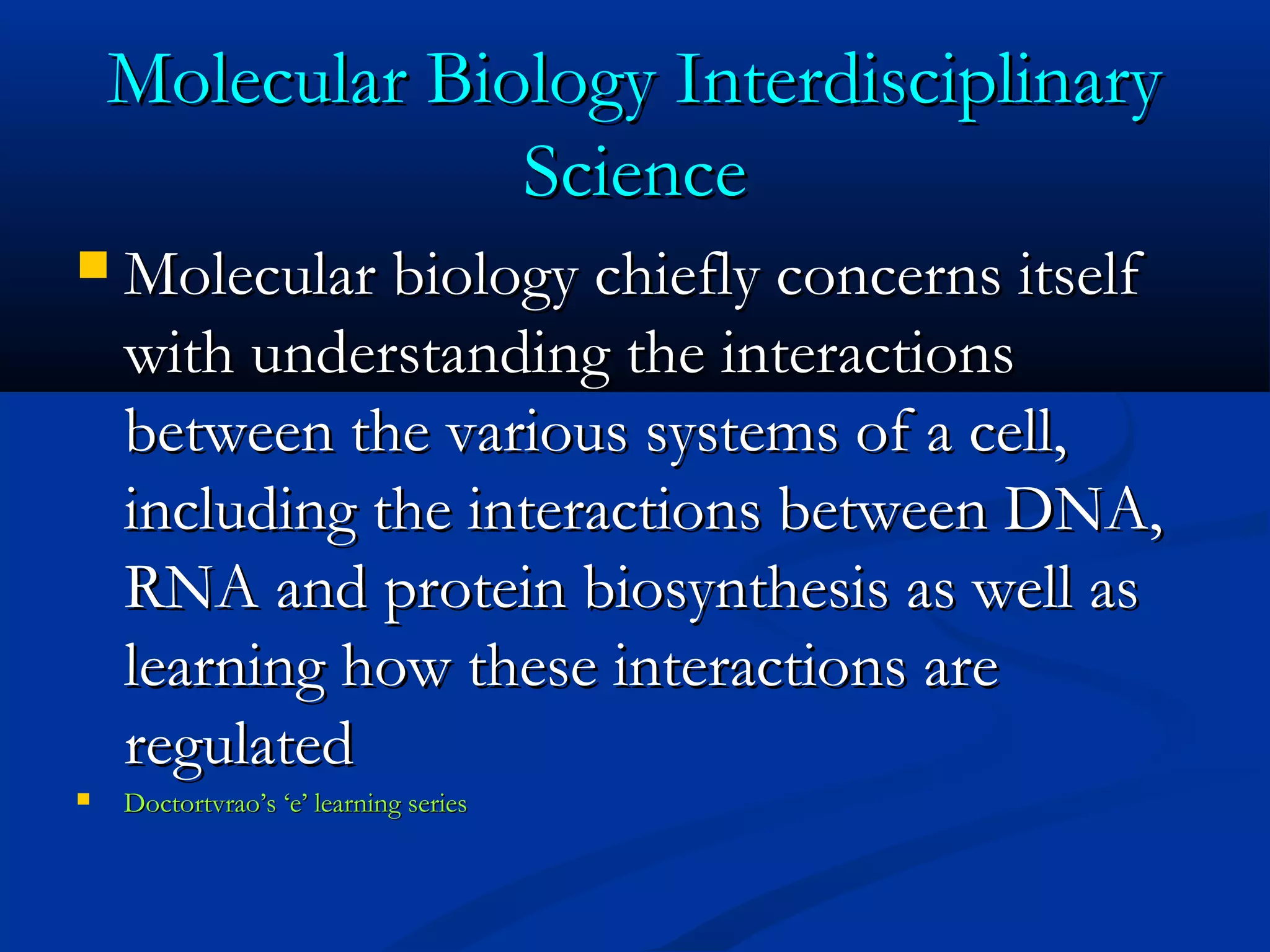 Molecular Biology InterdisciplinaryMolecular Biology Interdisciplinary
ScienceScience
 Molecular biology chiefly concerns itselfMolecular biology chiefly concerns itself
with understanding the interactionswith understanding the interactions
between the various systems of a cell,between the various systems of a cell,
including the interactions between DNA,including the interactions between DNA,
RNA and protein biosynthesis as well asRNA and protein biosynthesis as well as
learning how these interactions arelearning how these interactions are
regulatedregulated
 Doctortvrao’s ‘e’ learning seriesDoctortvrao’s ‘e’ learning series
 