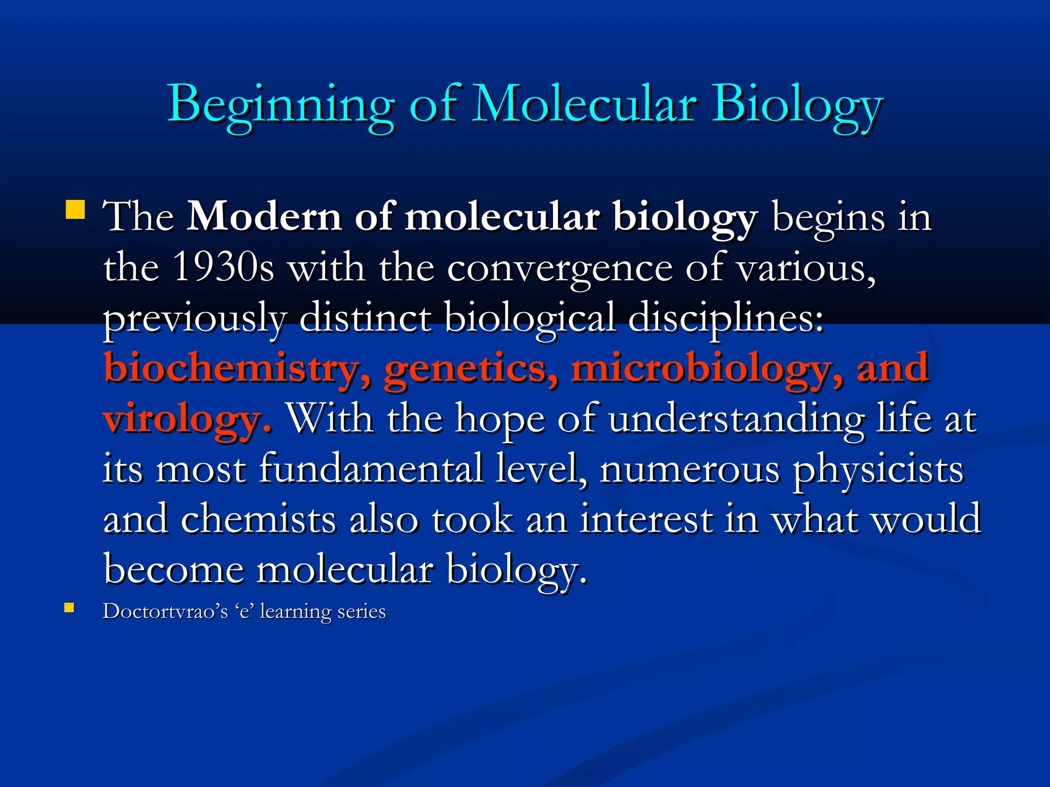 Beginning of Molecular BiologyBeginning of Molecular Biology
 TheThe Modern of molecular biologyModern of molecular biology begins inbegins in
the 1930s with the convergence of various,the 1930s with the convergence of various,
previously distinct biological disciplines:previously distinct biological disciplines:
biochemistry, genetics, microbiology, andbiochemistry, genetics, microbiology, and
virology.virology. With the hope of understanding life atWith the hope of understanding life at
its most fundamental level, numerous physicistsits most fundamental level, numerous physicists
and chemists also took an interest in what wouldand chemists also took an interest in what would
become molecular biology.become molecular biology.
 Doctortvrao’s ‘e’ learning seriesDoctortvrao’s ‘e’ learning series
 