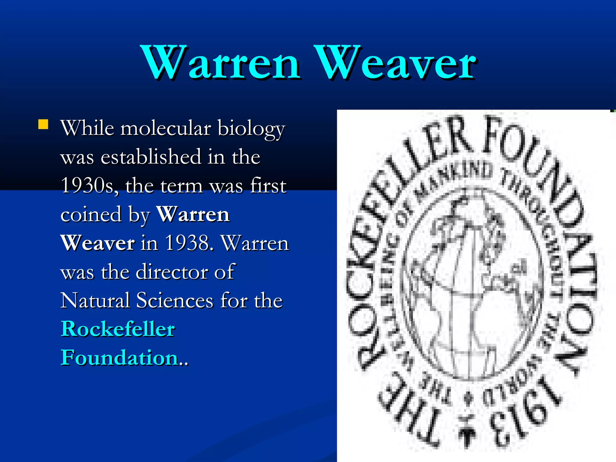 Warren WeaverWarren Weaver
 While molecular biologyWhile molecular biology
was established in thewas established in the
1930s, the term was first1930s, the term was first
coined bycoined by WarrenWarren
WeaverWeaver in 1938. Warrenin 1938. Warren
was the director ofwas the director of
Natural Sciences for theNatural Sciences for the
RockefellerRockefeller
FoundationFoundation....
 