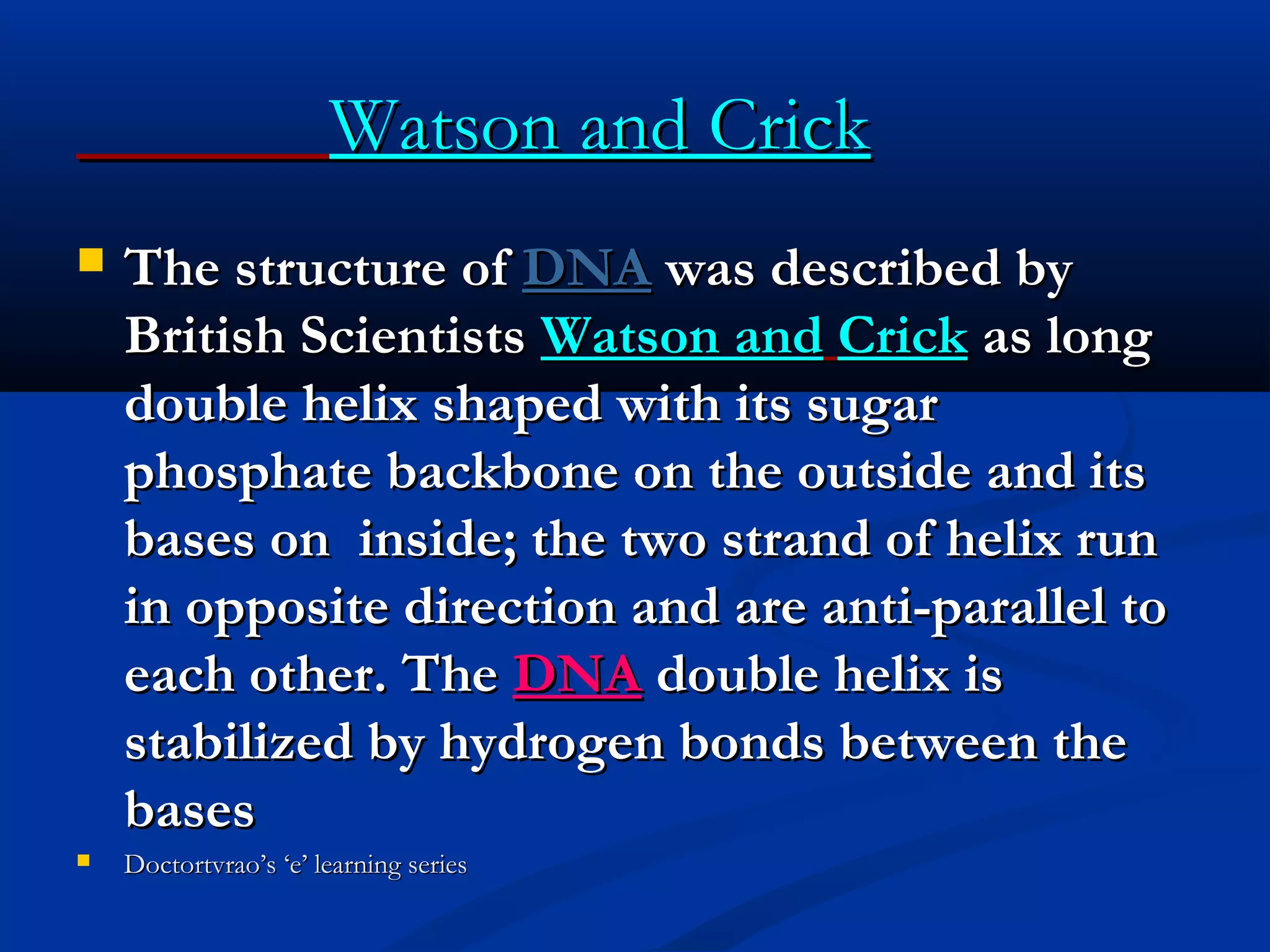 Watson and CrickWatson and Crick
 The structure ofThe structure of DNADNA was described bywas described by
British ScientistsBritish Scientists Watson andWatson and CrickCrick as longas long
double helix shaped with its sugardouble helix shaped with its sugar
phosphate backbone on the outside and itsphosphate backbone on the outside and its
bases on inside; the two strand of helix runbases on inside; the two strand of helix run
in opposite direction and are anti-parallel toin opposite direction and are anti-parallel to
each other. Theeach other. The DNADNA double helix isdouble helix is
stabilized by hydrogen bonds between thestabilized by hydrogen bonds between the
basesbases
 Doctortvrao’s ‘e’ learning seriesDoctortvrao’s ‘e’ learning series
 