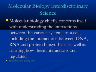 Molecular Biology InterdisciplinaryMolecular Biology Interdisciplinary
ScienceScience
 Molecular biology chiefly concerns itselfMolecular biology chiefly concerns itself
with understanding the interactionswith understanding the interactions
between the various systems of a cell,between the various systems of a cell,
including the interactions between DNA,including the interactions between DNA,
RNA and protein biosynthesis as well asRNA and protein biosynthesis as well as
learning how these interactions arelearning how these interactions are
regulatedregulated
 Doctortvrao’s ‘e’ learning seriesDoctortvrao’s ‘e’ learning series
 