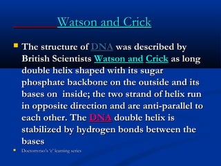 Watson and CrickWatson and Crick
 The structure ofThe structure of DNADNA was described bywas described by
British ScientistsBritish Scientists Watson andWatson and CrickCrick as longas long
double helix shaped with its sugardouble helix shaped with its sugar
phosphate backbone on the outside and itsphosphate backbone on the outside and its
bases on inside; the two strand of helix runbases on inside; the two strand of helix run
in opposite direction and are anti-parallel toin opposite direction and are anti-parallel to
each other. Theeach other. The DNADNA double helix isdouble helix is
stabilized by hydrogen bonds between thestabilized by hydrogen bonds between the
basesbases
 Doctortvrao’s ‘e’ learning seriesDoctortvrao’s ‘e’ learning series
 