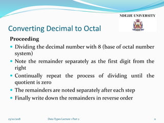 Converting Decimal to Octal
Proceeding
 Dividing the decimal number with 8 (base of octal number
system)
 Note the remainder separately as the first digit from the
right
 Continually repeat the process of dividing until the
quotient is zero
 The remainders are noted separately after each step
 Finally write down the remainders in reverse order
23/10/2018 Data Types Lecture 1 Part 2 11
 