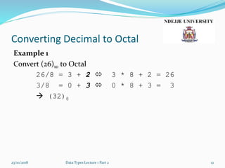 Converting Decimal to Octal
Example 1
Convert (26)10 to Octal
26/8 = 3 + 2  3 * 8 + 2 = 26
3/8 = 0 + 3  0 * 8 + 3 = 3
 (32)8
23/10/2018 Data Types Lecture 1 Part 2 12
 