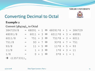 Converting Decimal to Octal
Example 2
Convert (384729)10 to Octal
384729/8 = 48091 + 1  48091*8 + 1 = 384729
48091/8 = 6011 + 3  6011*8 + 3 = 48091
6011/8 = 751 + 3  751*8 + 3 = 6011
751/8 = 93 + 7  93*8 + 7 = 751
93/8 = 11 + 5  11*8 + 5 = 93
11/8 = 1 + 3  1*8 + 3 = 11
1/8 = 0 + 1  0*8 + 1 = 1
 (1357331)8
23/10/2018 Data Types Lecture 1 Part 2 13
 
